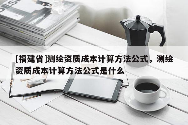 [福建省]測繪資質成本計算方法公式，測繪資質成本計算方法公式是什么