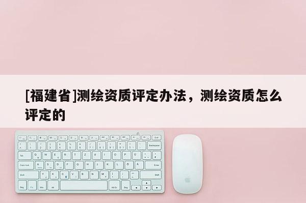 [福建省]測繪資質(zhì)評定辦法，測繪資質(zhì)怎么評定的