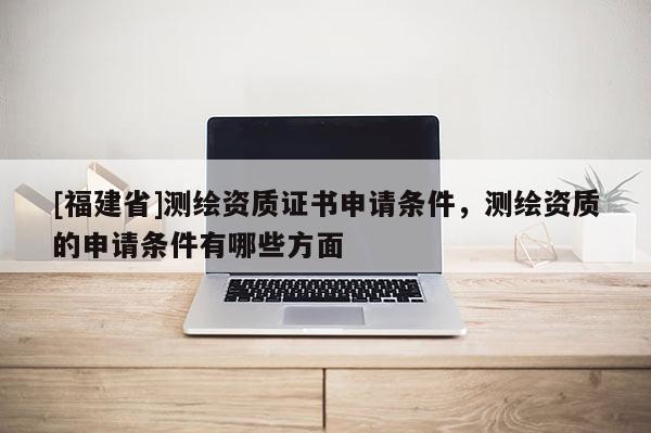 [福建省]測繪資質證書申請條件，測繪資質的申請條件有哪些方面