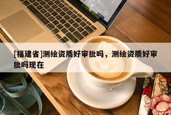 [福建省]測(cè)繪資質(zhì)好審批嗎，測(cè)繪資質(zhì)好審批嗎現(xiàn)在