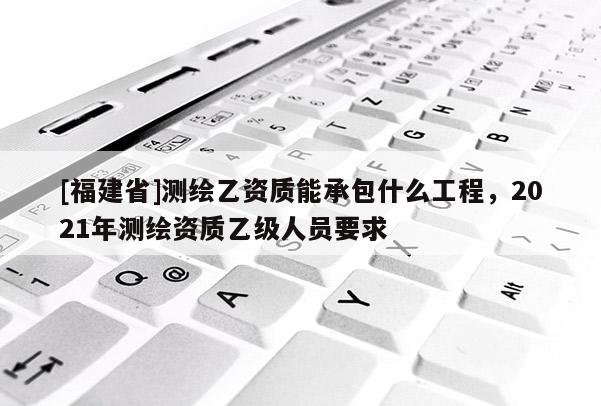 [福建省]測繪乙資質能承包什么工程，2021年測繪資質乙級人員要求
