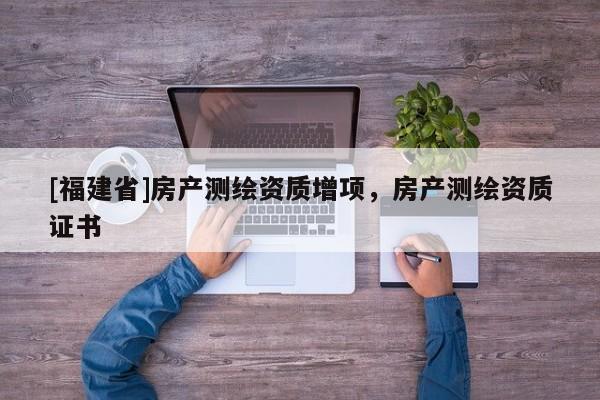 [福建省]房產(chǎn)測繪資質(zhì)增項(xiàng)，房產(chǎn)測繪資質(zhì)證書