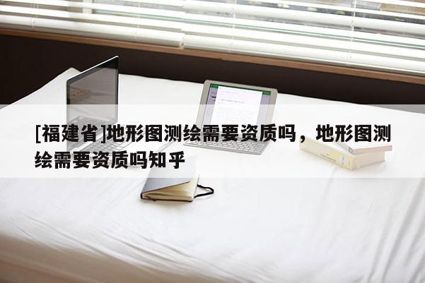 [福建省]地形圖測繪需要資質(zhì)嗎，地形圖測繪需要資質(zhì)嗎知乎