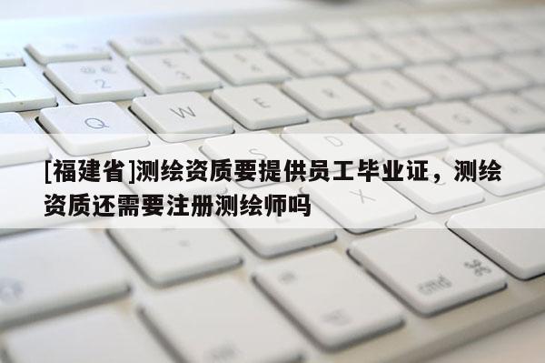 [福建省]測繪資質要提供員工畢業證，測繪資質還需要注冊測繪師嗎