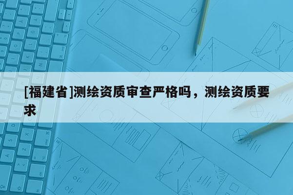 [福建省]測繪資質審查嚴格嗎，測繪資質要求