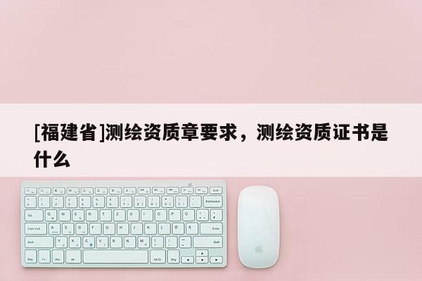 [福建省]測繪資質章要求，測繪資質證書是什么