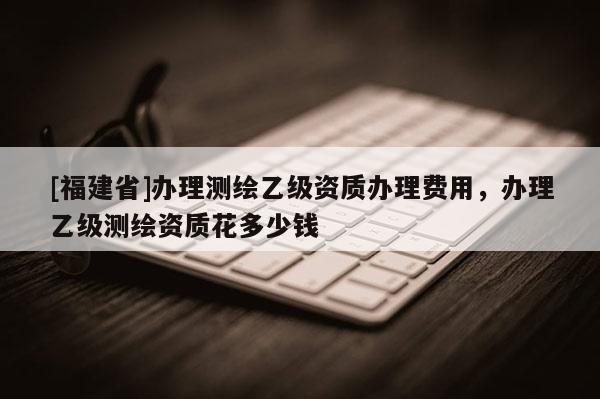 [福建省]辦理測繪乙級資質辦理費用，辦理乙級測繪資質花多少錢