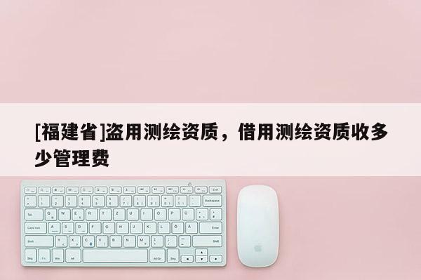 [福建省]盜用測繪資質，借用測繪資質收多少管理費
