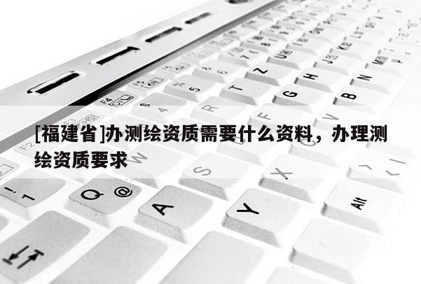 [福建省]辦測繪資質需要什么資料，辦理測繪資質要求
