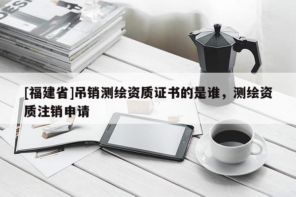 [福建省]吊銷測繪資質證書的是誰，測繪資質注銷申請