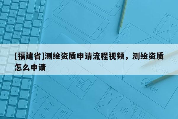 [福建省]測繪資質申請流程視頻，測繪資質怎么申請
