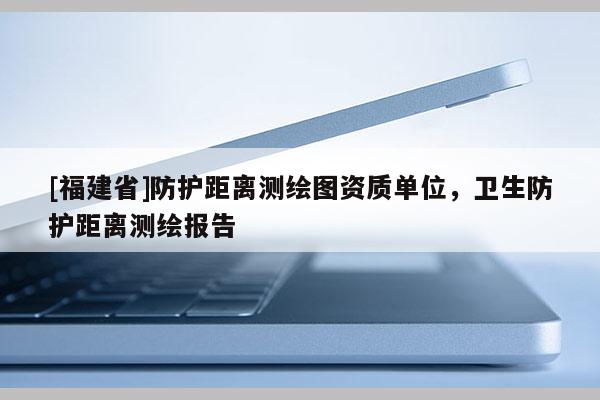 [福建省]防護距離測繪圖資質單位，衛生防護距離測繪報告