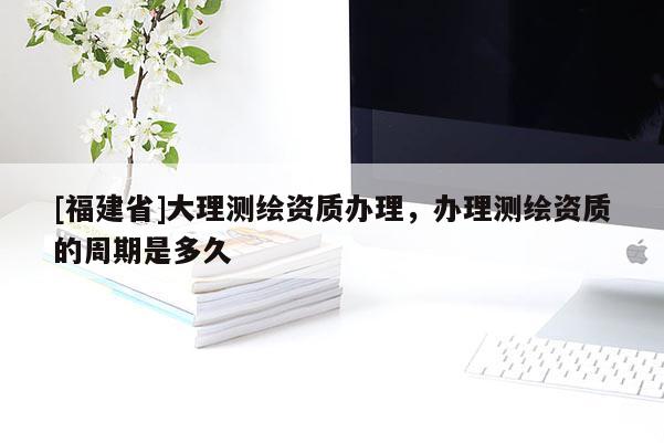 [福建省]大理測繪資質辦理，辦理測繪資質的周期是多久