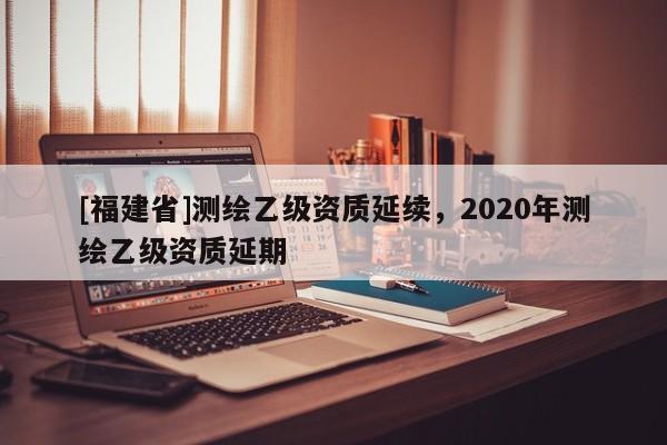 [福建省]測繪乙級資質延續，2020年測繪乙級資質延期