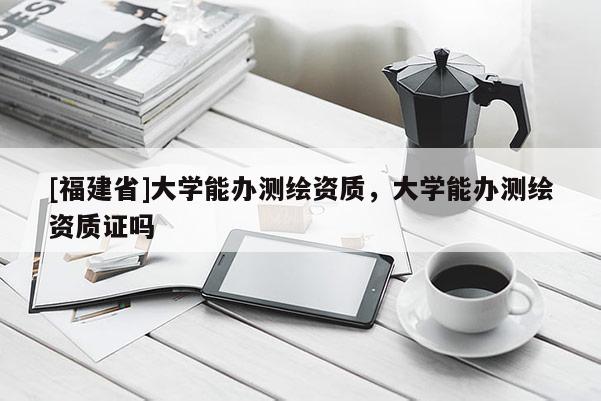 [福建省]大學能辦測繪資質，大學能辦測繪資質證嗎