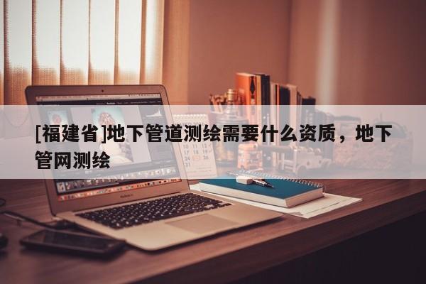 [福建省]地下管道測繪需要什么資質，地下管網測繪