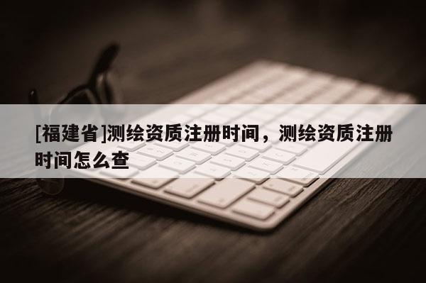 [福建省]測繪資質(zhì)注冊時間，測繪資質(zhì)注冊時間怎么查