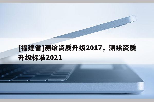 [福建省]測繪資質升級2017，測繪資質升級標準2021