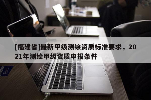 [福建省]最新甲級測繪資質標準要求，2021年測繪甲級資質申報條件