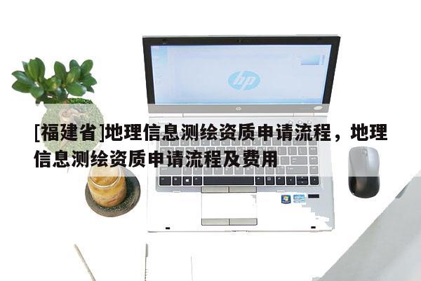 [福建省]地理信息測(cè)繪資質(zhì)申請(qǐng)流程，地理信息測(cè)繪資質(zhì)申請(qǐng)流程及費(fèi)用