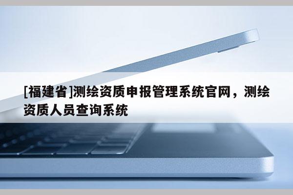 [福建省]測(cè)繪資質(zhì)申報(bào)管理系統(tǒng)官網(wǎng)，測(cè)繪資質(zhì)人員查詢(xún)系統(tǒng)