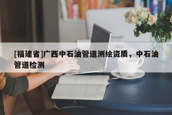 [福建省]廣西中石油管道測繪資質，中石油管道檢測