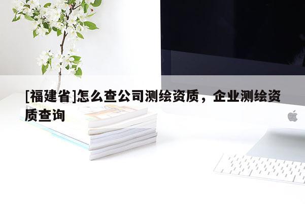 [福建省]怎么查公司測繪資質，企業測繪資質查詢