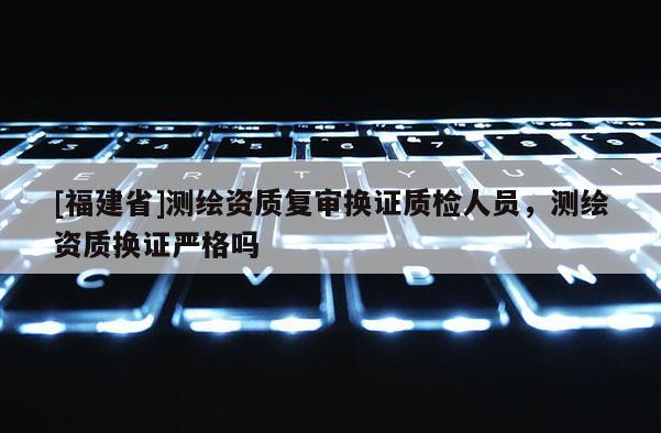 [福建省]測繪資質(zhì)復(fù)審換證質(zhì)檢人員，測繪資質(zhì)換證嚴(yán)格嗎