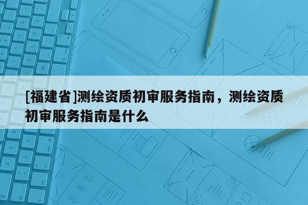 [福建省]測繪資質初審服務指南，測繪資質初審服務指南是什么