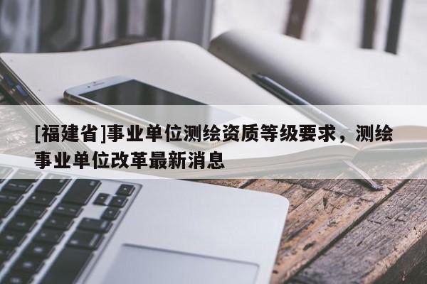 [福建省]事業單位測繪資質等級要求，測繪事業單位改革最新消息