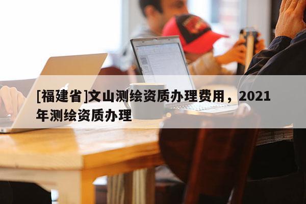 [福建省]文山測繪資質辦理費用，2021年測繪資質辦理