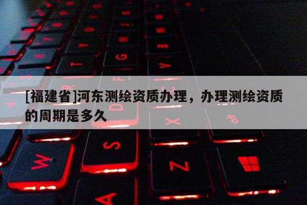 [福建省]河?xùn)|測(cè)繪資質(zhì)辦理，辦理測(cè)繪資質(zhì)的周期是多久