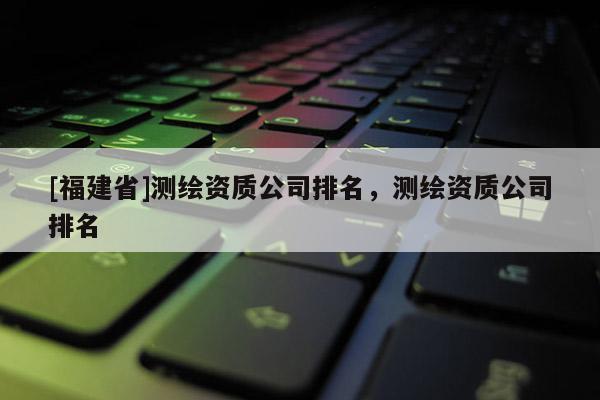 [福建省]測(cè)繪資質(zhì)公司排名，測(cè)繪資質(zhì)公司排名