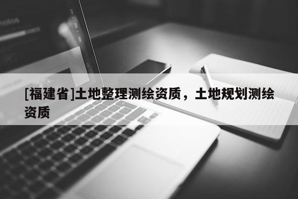[福建省]土地整理測繪資質，土地規劃測繪資質
