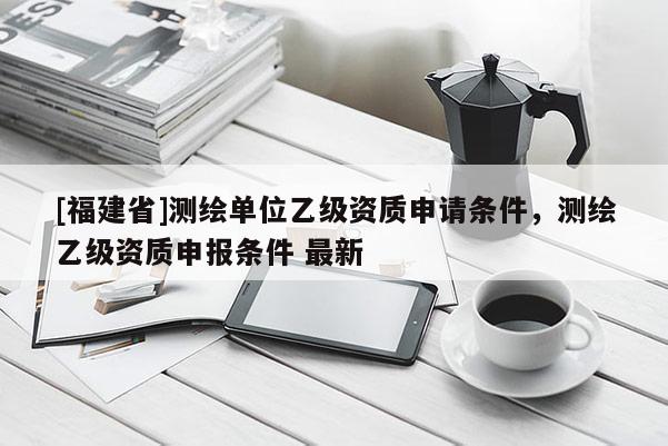 [福建省]測繪單位乙級資質(zhì)申請條件，測繪乙級資質(zhì)申報條件 最新