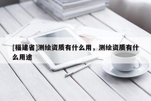 [福建省]測繪資質(zhì)有什么用，測繪資質(zhì)有什么用途