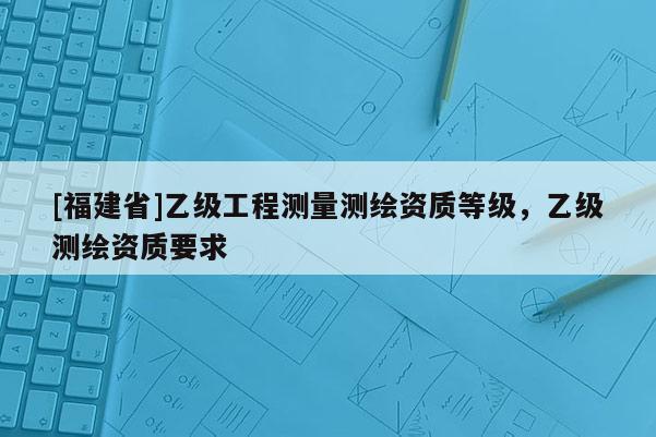 [福建省]乙級(jí)工程測(cè)量測(cè)繪資質(zhì)等級(jí)，乙級(jí)測(cè)繪資質(zhì)要求