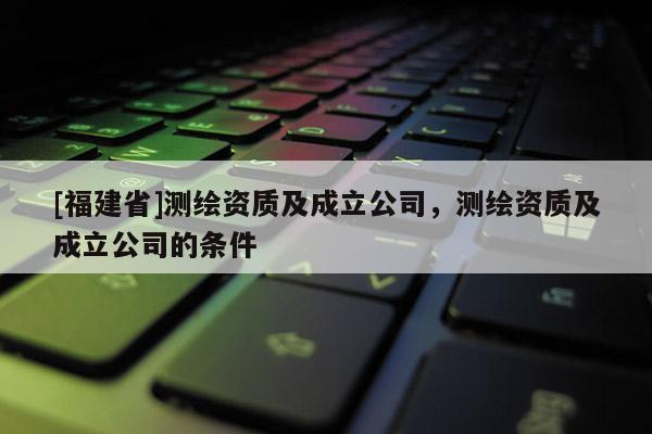 [福建省]測繪資質及成立公司，測繪資質及成立公司的條件