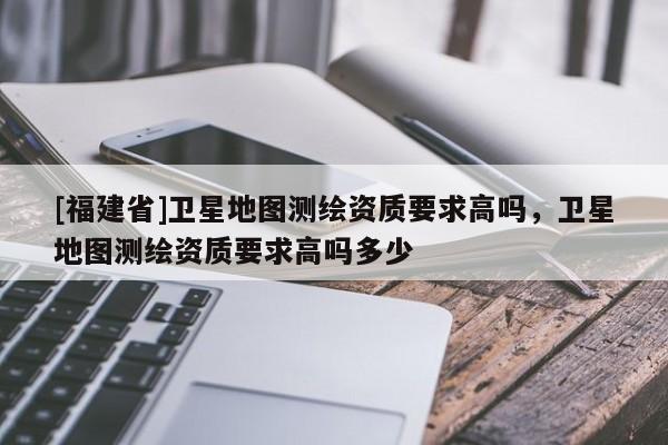 [福建省]衛星地圖測繪資質要求高嗎，衛星地圖測繪資質要求高嗎多少