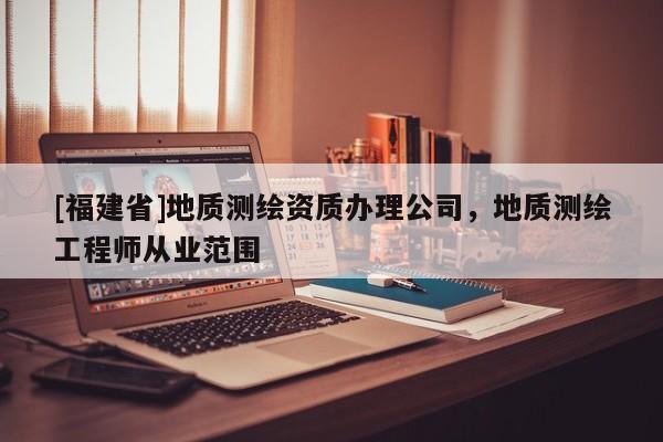 [福建省]地質測繪資質辦理公司，地質測繪工程師從業范圍