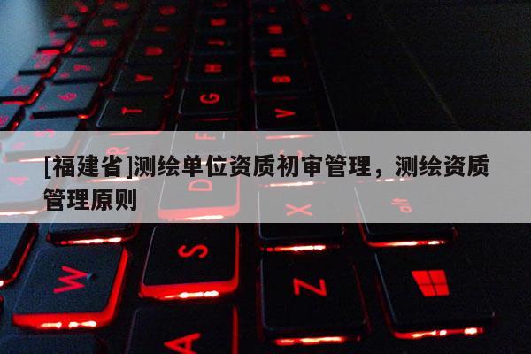[福建省]測繪單位資質初審管理，測繪資質管理原則