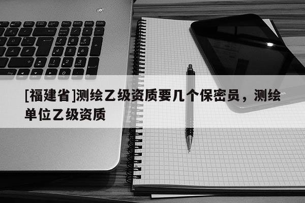 [福建省]測繪乙級資質(zhì)要幾個保密員，測繪單位乙級資質(zhì)
