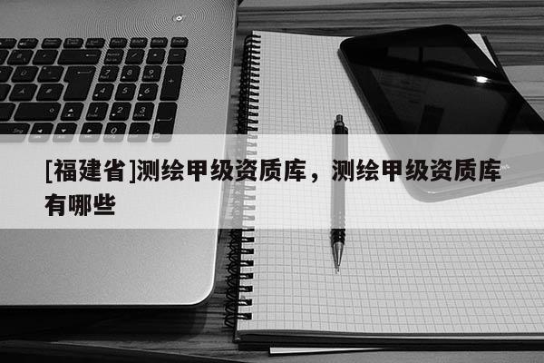 [福建省]測繪甲級資質庫，測繪甲級資質庫有哪些
