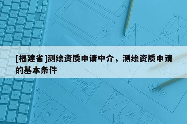 [福建省]測繪資質(zhì)申請中介，測繪資質(zhì)申請的基本條件