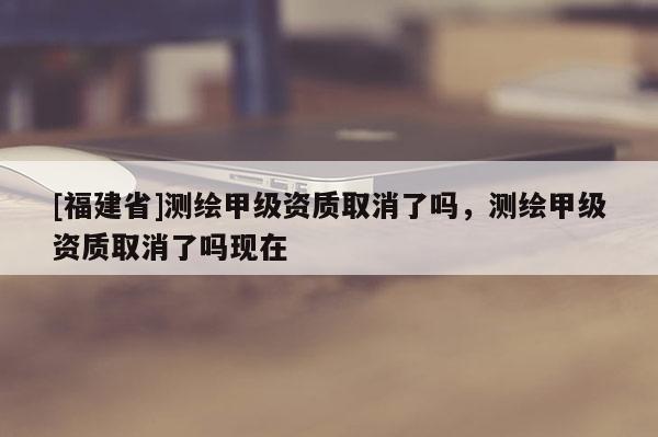 [福建省]測繪甲級資質取消了嗎，測繪甲級資質取消了嗎現在