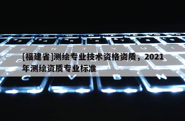 [福建省]測繪專業技術資格資質，2021年測繪資質專業標準