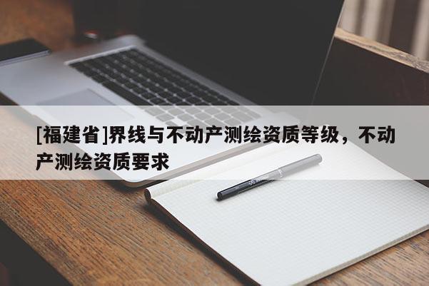 [福建省]界線與不動產(chǎn)測繪資質(zhì)等級，不動產(chǎn)測繪資質(zhì)要求