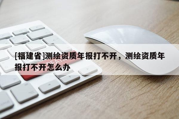 [福建省]測繪資質年報打不開，測繪資質年報打不開怎么辦
