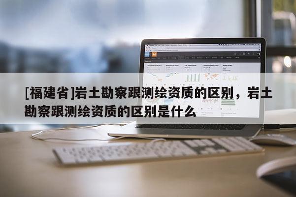 [福建省]巖土勘察跟測(cè)繪資質(zhì)的區(qū)別，巖土勘察跟測(cè)繪資質(zhì)的區(qū)別是什么