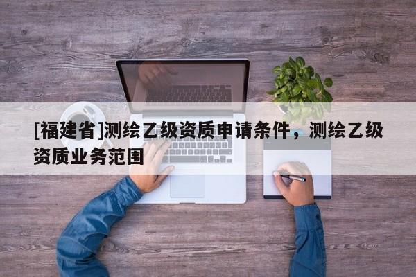 [福建省]測繪乙級資質(zhì)申請條件，測繪乙級資質(zhì)業(yè)務范圍
